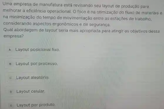 Uma empresa de manufatura está revisando seu layout de produção para
melhorar a eficiência operacional . O foco é na otimização do fluxo de materiais e
na minimização do tempo de movimentação entre as estações de trabalho.
considerando aspectos ergonômicos e de segurança.
Qual abordagem de layout seria mais apropriada para atingir os objetivos dessa
empresa?
A Layout posicional fixo.
B Layout por processo.
C Layout aleatório.
D Layout celular.
E Layout por produto.