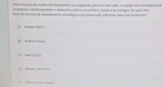 Uma empresa de moda está planejando sua expansão para um novo país. A equipe de estratégia está
analisando cuidadosamente o ambiente político , econômico, social e tecnológico do país-alvo.
Qual ferramenta de planejamento estratégico a empresa está utilizando para sua expansão?
A Análise SWOT.
B Análise Pestel.
Matriz BCG.
D Modelo de Porter.
E Balanced Scorecard.