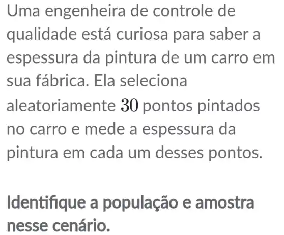 Uma engenheira de controle de
qualidade está curiosa para saber a
espessura da pintura de um carro em
sua fábrica.Ela seleciona
aleatoriamente 30 pontos pintados
no carro e mede a espessura da
pintura em cada um I desses pontos.
Identifique a população e amostra
nesse cenário.