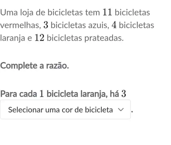 Uma loja de biciclet as tem 11 bicicletas
vermelha s, 3 biciclet as azuis, 4 bicicletas
laranja e 12 bicicleta s prateadas.
Complete a razão.
Para cada 1 biciclet a laranja , há 3
square