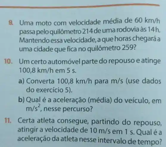 a Uma moto com velocidade média de 60km/h
passa pelo quilômetro 214de uma rodovia às 14h.
Mantendoessa v.elocidade,, a que horas chegará a
uma cidade que fica no quilômetro 259?
10. Um certo automóvel parte do repousoe atinge
100,8km/h em 5 s.
a)Converta 100,8km/h para m/s (use dados
do exercício 5 ).
b) Qual é a aceleração (média)do veículo , em
m/s^2 , nesse percurso?
11. Certa atleta consegue partindo do repouso,
atingir a velocidade de 10m/s em 1 s . Qual é a
aceleração da atleta nesse intervalo de tempo?