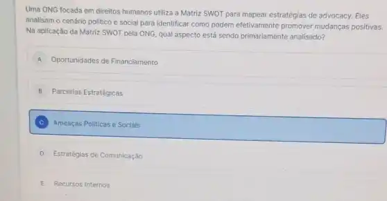 Uma ONG focada em direitos humanos utiliza a Matriz SWOT para mapear estratégias de advocacy.Eles
analisam o cenário politico e social para identificar como podem efetivamente promover mudanças positivas.
Na aplicação da Matriz SWOT pela ONG, qual aspecto está sendo primariamente analisado?
A Oportunidades de Financiamento
B Parcerias Estratégicas
C Ameaças Politicas e Sociais
D Estratégias de Comunicação
E Recursos Internos