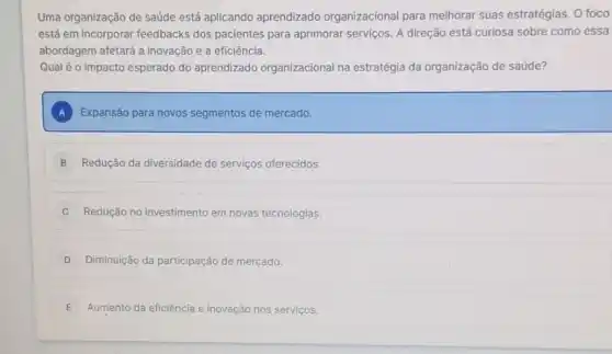 Uma organização de saúde está aplicando aprendizado organizacional para melhorar suas estratégias. O foco
está em incorporar feedbacks dos pacientes para aprimorar serviços. A direção está curiosa sobre como essa
abordagem afetará a inovação e a eficiência.
Qualéo impacto esperado do aprendizado organizacional na estratégia da organização de saúde?
A Expansão para novos segmentos de mercado.
B Redução da diversidade de serviços oferecidos.
C Redução no investimento em novas tecnologias.
D Diminuição da participação de mercado.
E Aumento da eficiência e inovação nos serviços.