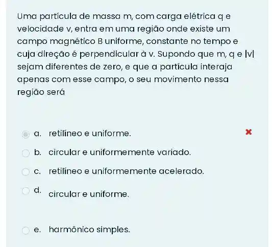 Uma particula de massa m, com carga elétrica qe
velocidade v, entra em uma regiáo onde existe um
campo magnético B uniforme, constante no tempo e
cuja direção é perpendicular à v. Supondo que m, qe lvl
sejam diferentes de zero , e que a particula interaja
apenas com esse campo , o seu movimento nessa
região será
C
a. retilineo e uniforme.
b. circular e uniformemente variado.
c. retilineo e uniformemente acelerado.
d. circulare uniforme.
e. harmônico simples.