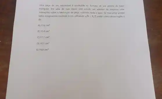 Uma peça de um automóvel é produzida no formato de um prisma de base
triangular. Em uma de suas bases será colado um adesivo da empresa com
indicações sobre a fabricação da peça, cobrindo toda a base. Se essa peça possui
lados congruentes medindo 6 cm, utilizando sqrt (3)=1,7 entǎo a área dessa regiǎo é
de:
A) 13,6cm^2
B) 15,4cm^2
C) 17,7cm^2
D) 18,1cm^2
E) 19,0cm^2