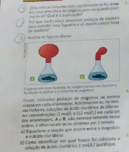 ,
Uma vela se consome mais rapidamente se for acesa
em uma atmosfera de oxigênio puro ou quando quei-
ma no ar? Qual é a explicação?
Por que você coloca pequenos pedaços de madeira
para acender uma fogueira e só depois coloca toras
de madeira?
3. Analise as figuras abaixo.
Esquema em cores-fantasia. As imagens acima não ilustram a
formação de bolhas e o consumo do magnésio.
Foram colocados pedaços de magnésio de mesma
massa em cada erlenmeyer. Adicionaran rse, no mes-
mo instante, soluçōes de ácido clorídrico de diferen-
tes concentrações (1mol/L e 0,2mol/L em cada um
dos erlenmeyers, A e B,não necessariamente nessa
ordem, e observaram-se os sistemas por 1 minuto.
a) Equacione a reação que ocorre entre o magnésio
e o ácido clorídrico.
b) Como identificar em qual frasco foi colocada a
solução de ácido clorídrico
1mol/L ? Justifique.