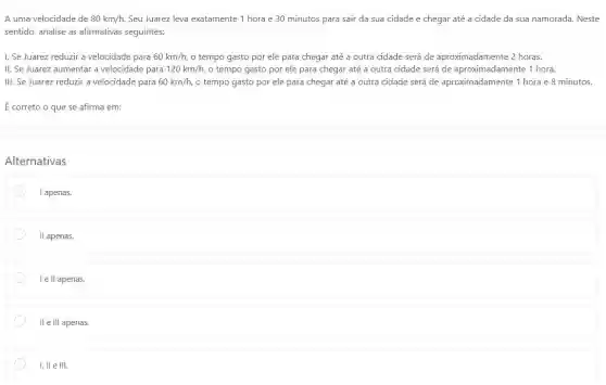 A uma velocidade de 80km/h, Seu Juarez leva exatamente 1 hora e 30 minutos para sair da sua cidade e chegar até a cidade da sua namorada. Neste
sentido, analise as afirmativas seguintes:
I. Se Juarez reduzir a velocidade para 60km/h, o tempo gasto por ele para chegar até a outra cidade será de aproximadamente 2 horas.
II. Se Juarez aumentar a velocidade para 120km/h, o tempo gasto por ele para chegar até a outra cidade será de aproximadamente 1 hora.
III. Se Juarez reduzir a velocidade para 60km/h, o tempo gasto por ele para chegar até a outra cidade será de aproximadamente 1 hora e 8 minutos.
É correto o que se afirma em:
Alternativas
I apenas.
II apenas.
I e II apenas.
II e III apenas.
I, II e III.