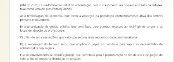 (UNESP 2021) O predomínio mundial da urbanização, com O crescimento no número absoluto de cidades,
teve como uma de suas consequências
A) a terciarização da economia, que levou à absorção da população economicamente ativa dos setores
primário e secundário.
B) a terceirização da gestão pública, que contribuiu para otimizar recursos ao restringir os cargos e os
locais de atuação de profissionais
C) o fim do setor secundário, que valorizou setores mais modernos da economia urbana.
D) a valorização do terceiro setor, que ampliou o papel do comércio para suprir as necessidades de
consumo das populações.
E) o desenvolvimento de cidades globais, que contribuiu para a padronização de leis de uso e ocupação do
solo, a fim de ampliar a circulação de pessoas.