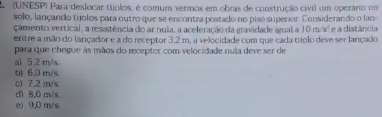 . (UNESP) Para deslocar tijolos, é comum vermos em obras de construção civil um operário no
solo, lançando tijolos para outro que se encontra postado no piso superior Considerando o lan-
camento vertical, a resistência do ar nula . a aceleração da gravidade igual a 10m/s^2 e a distância
entre a mão do lançador e a do receptor 3,2 m, a velocidade com que cada tijolo deve ser lançado
para que chegue às mãos do receptor com velocidade nula deve ser de
a) 5,2m/s
b) 6,0m/s
C) 7,2m/s
d) 8,0m/s
e) 9,0m/s