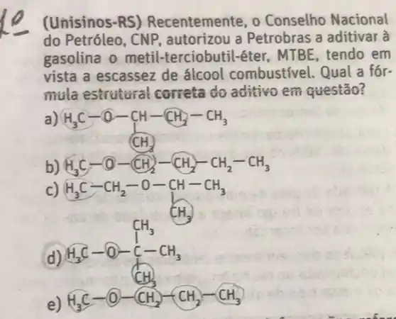 (Unisinos-RS)Recentemente, o Conselho Nacional
do Petróleo, CNP autorizou a Petrobras a aditivar à
gasolina o metil-terciobutil-éter MTBE, tendo em
vista a escassez de álcool combustivel Qual a fór-
mula estrutural correta do aditivo em questão?
a)
H_(3)C-O-CH-CH_(2)-CH_(3)
b) H_(3)C-O-CH_(2)-CH_(2)-CH_(2)-CH_(3)
c)
H_(3)C-CH_(2)-O-CH-CH_(3)
d) H_(3)C-O-C-CH_(3)
e)
H_(3)C-O-CH_(2)-CH_(2)-CH_(3)