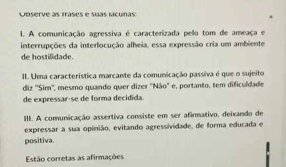 Upserve as rrases e suas lacunas:
I. A comunicação agressiva é caracterizada pelo tom de ameaça e
interrupções da interlocução alheia , essa expressão cria um ambiente
de hostilidade.
II. Uma característica marcante da comunicaçǎc passiva é que o sujeito
diz "Sim", mesmo quando quer dizer "Não" e, portanto tem dificuldade
de expressar-se de forma decidida.
III. A comunicação assertiva consiste em ser afirmativo deixando de
expressar a sua opinião, evitando agressividade, de forma educada e
positiva.
Estão corretas as afirmações