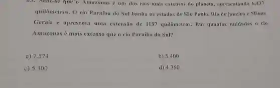 US. Sabe-sc que o Amazonas é um dos rios mais extensos do planeta apresentando 6.437
quilômetros. 0 rio Paraíba do Sul banha os estados de São Paulo,Rio do janeiro e Minas
Gerais e apresenta uma extensão de 1137 quilômetros Em quantas unidades o rio
Amazonas é mais extenso que o rio Paraíba do Sul?
a) 7.574
b) 5.40 o
c) 5.30
d) 4.350