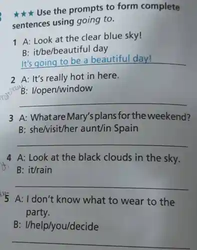 Use the prompts to form complete
sentences using going to.
1 A: Look at the clear blue sky!
B: it/be/beautiful day
__
2 A: It's really hot in here.
B: Vopen/window
__
3 A: What are Mary's plans for the weekend?
B: she/visit/her aunt/in Spain
__
4 A: Look at the black clouds in the sky.
B: it/rain
__
us
A: I don't know what to wear to the
party.
B://help/you/decide