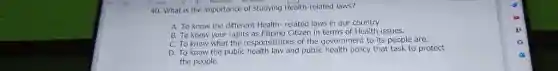 V. Draw 4. (D) Read should
40. What is the importance of studying Health-related laws?
A. To know the different Health-related laws in our country.
B. To know your rights as Filipino Citizen in terms of Health issues.
C. To know what the responsibilities of the government to its people are.
D. To know the public health law and public health policy that task to protect
the people.