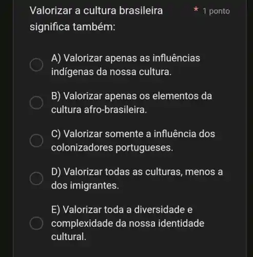 Valorizar a cultura brasileira
1 ponto
significa também:
A) Valorizar apenas as influências
indígenas da nossa cultura.
B) Valorizar apenas os elementos da
cultura afro-brasileira.
C) Valorizar somente a influência dos
colonizadores po rtugueses.
D) Valorizar todas as culturas , menos a
dos imigrantes.
E) Valorizar toda a diversidade e
complexidade da nossa identidade