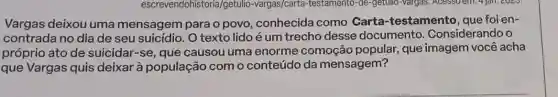 Vargas deixou uma mensagem para o povo conhecida como Carta-testamento , que foi en-
contrada no dia de seu suicídio. O texto lido é um trecho desse documento . Considerando o
próprio ato de suicidar-se, que causou uma enorme comoção popular, que imagem você acha
que Vargas quis deixar à população com o conteúdo da mensagem?