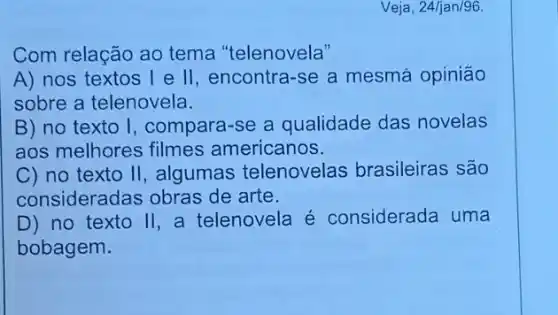 Veja, 24/jan/96.
Com relação ao tema "telenovela"
A) nos textos l e II, encontra-se a mesmá opinião
sobre a telenovela.
B) no texto I, compara-se a qualidade das novelas
aos melhores filmes americanos.
C) no texto II, algumas telenovelas brasileiras são
consideradas obras de arte.
D) no texto II, a telenovela é considerada uma
bobagem.