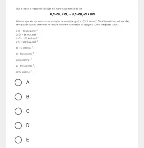 Veja a seguir a reação de cloração do etano na presença de luz
H_(3)C-CH_(3)+Cl_(2)arrow H_(3)C-CH_(2)-Cl+HCl
Sabe-se que ela apresenta uma variação de entalpia igual a -35Kcal.mol^-1 Considerando os valores das
energias de ligação presentes na reação, determine a energia da ligação C-Cl no composto CH_(3)Cl
C-H=105kcal.mol^-1
Cl-Cl=58kcal.mol^-1
H-Cl=103kcal.mol^-1
C-C=368kcal.mol^-1
a) -75kcalmol^-1
b) -85kcal.mol^-1
c) 85kcalmol^-1
d) -95kcal.mol^-1
e) 95kcal.mol^-1
A
B
C
D
E