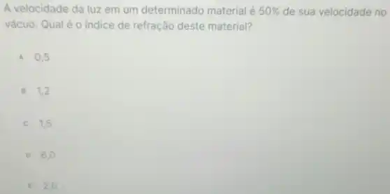 A velocidade da luz em um determinado material é 50%  de sua velocidade no
vácuo. Qual é o indice de refração deste material?
A 0,5
B 1,2
C 1.5
D 6,0
E 2,0