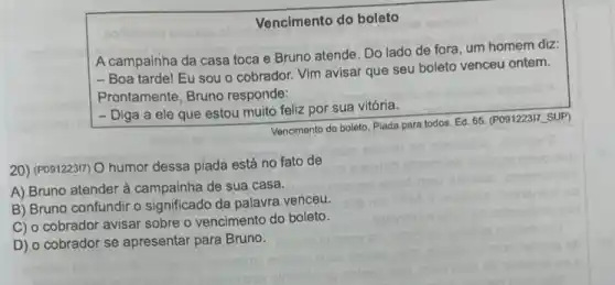 Vencimento do boleto
A campainha da casa toca e Bruno atende . Do lado de fora um homem diz:
- Boa tarde! Eu sou o cobrador. Vim avisar que seu boleto venceu ontem.
Prontamente, Bruno responde:
- Diga a ele que estou muito feliz por sua vitória.
Vencimento do boleto. Plada para todos. Ed. 65 (P091223I7_SUP)
20) (P091223I7) O humor dessa piada está no fato de
A) Bruno atender à campainha de sua casa.
B) Bruno confundir o significado da palavra venceu.
C) o cobrador avisar sobre o vencimento do boleto.
D) o cobrador se apresentar para Bruno.