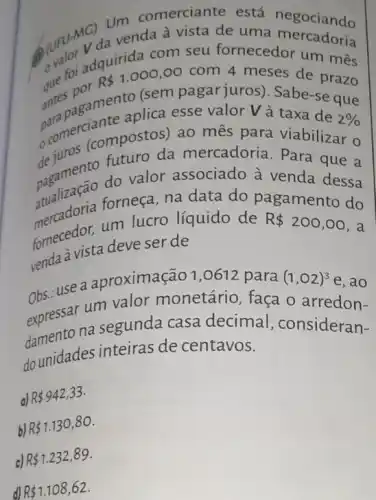 venda à vista de uma
seu fornecedor um mês
of foi ad R 1.000,00 com 4 meses de prazo
antengamentalica esse valor Và taxa de
2% 
(sem pagar juros)Sabe-se que
comercicompostos)ao mês para viabilizar o
da mercadoria. Para que a
pagamento do valor associado à venda dessa
forneça, na data do pagamento do
um lucro líquido de R 200,00 , a
former a vista deve ser de
br. use a aproximação 1 ,0612 para (1,02)^3 e, ao
expressarna segunda casa decimal , consideran-
obsessar um valor monetário faça o arredon-
dounidades inteiras de centavos.
a) R 942,33
b) R 1.130,80
c) R 1.232,89
d) R 1.108,62