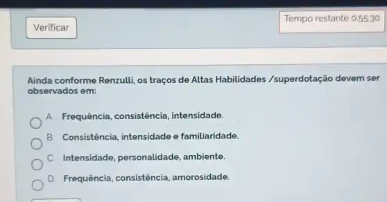 Verificar
Tempo restante 0:55:30
Ainda conforme Renzulli, os traços de Altas Habilidades /superdotação devem ser
observados em:
A. Frequência , consistência intensidade.
B. Consistência , intensidade e familiaridade.
C. Intensidade , personalidade , ambiente.
D. Frequência , consistência , amorosidade.