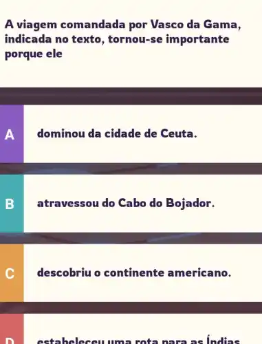 A viagem comandada por Vasco da Gama,
indicada no texto, tornou-se importante
porque ele
A dominou da cidade de Ceuta.
B atravessou do Cabo do Bojador.
C descobriu o continente americano.
estableseu uma rota nara as indias