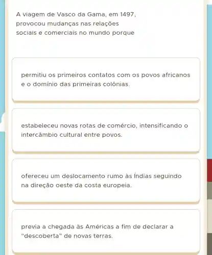 A viagem de Vasco da Gama, em 1497,
provocou mudanças nas relações
sociais e comerciais no mundo porque
permitiu os primeiros contatos com os povos africanos
e o domínio das primeiras colônias.
estabeleceu novas rotas de comércio , intensificando o
intercâmbio cultural entre povos.
ofereceu um deslocamento rumo às Indias seguindo
na direção oeste da costa europeia.
previa a chegada às Américas a fim de declarar a