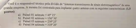 ) Você é 0 responsável técnico pela divisão de "sistemas transmissores de sinais eletromagnéticos'de uma
grande empresa A mesma foi contratada para implantar quatro antenas com as seguintes características: (15
pontos)
a) Painel 01 azimute=45^circ 15'
b) Painel 02 azimute=156^circ 30'
c) Painel 03 azimute=230^circ 25'
d) Painel 04 azimute=310^circ 20'