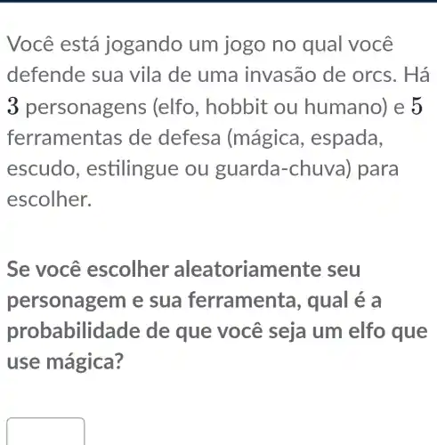 Você está jogando um jogo no qual você
defende sua vila de uma invasão de orcs. Há
3 personagen:s (elfo , hobbit ou humano)e 5
ferramentas de defesa (mágica , espada,
escudo , estilingue ou guarda-chuva) para
escolher.
Se você escolher aleatoriamente seu
personagem e sua ferramenta , qual é a
probabilidade de que você seja I um elfo , que
use mágica ?