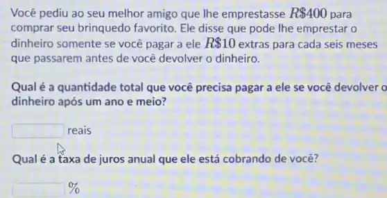 Você pediu ao seu melhor amigo que Ihe emprestasse R 400 para
comprar seu brinquedo favorito. Ele disse que pode lhe emprestar o
dinheiro somente se você pagar a ele R 10 extras para cada seis meses
que passarem antes de você devolver o dinheiro.
Qual é a quantidade total que você precisa pagar a ele se você devolver o
dinheiro após um ano e meio?
square 
reais
Qual é a taxa de juros anual que ele está cobrando de você?
%