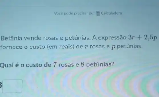 Você pode precisar de: [ii] Calculadora
Betânia vende rosas e petúnias. A expressão 3r+2,5p
fornece o custo (em reais) de r rosas e p petúnias.
Qual é 0 custo de 7 rosas e 8 petúnias?