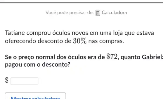 Você pode precisar de:E. Calculadora
Tatiane comprou óculos novos em uma loja que estava
oferecendo desconto de 30%  nas compras.
Se o preço normal dos óculos era de 72 , quanto Gabriel:
pagou com o desconto?