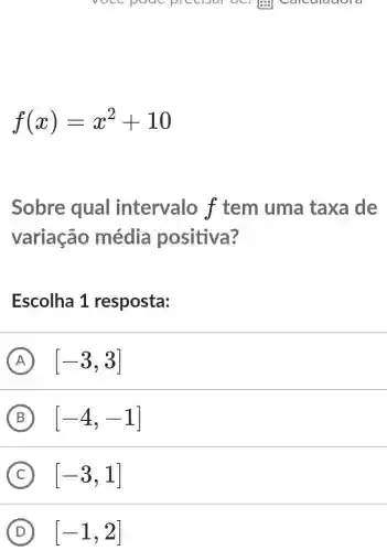 vocc pouc precisal ac.
f(x)=x^2+10
Sobre qual intervalo f tem uma taxa de
variação média positiva?
Escolha 1 resposta:
A [-3,3]
B [-4,-1]
C [-3,1]
D [-1,2]