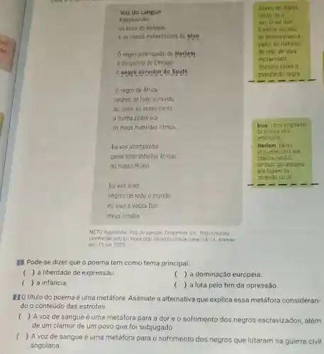 Voz do sangue
Palpitam-me
os sons do batuque
e os ritmos melancólicos do blue
negro esfarrapado do Harlem __
6 dancarino de Chicago
6 negro servidor do South
South, do ingles,
refere-se a
sul. O sul dos
Estados Unidos
se desenvolveu a
partir do trabalho
de mão de obra
escravizada
imposta sobre a
população negra
negro de Africa
negros de todo o mundo
eu junto ao vosso canto
a minha pobre voz
os meus humildes ritmos.
Eu vos acompanho
pelas emaranhadas áfricas
do nosso Rumo
blue: ritmo originário
da música afro-
-americana
Harlem: bairro
afro-americano dos
Estados Unidos
formado por pessoas
que fugiam da
opressão racial
Eu vos sinto
negros de todo o mundo
eu vivo a vossa Dor
meus irmãos.
NETO, Agostinho. Voz do sangue. Disponivel em http://revista.
domhelder.edu.br/index php/veredas/article/view/14/13 Acesso
em: 13 jun. 2023
II Pode-se dizer que o poema tem como tema principal:
() a liberdade de expressão.
() ( ) a dominação europeia.
() a infância.
() . ) a luta pelo fim da opressão.
210 título do poema é uma metáfora. Assinale a alternativa que explica essa metáfora consideran-
do o conteúdo das estrofes.
() A voz de sangue é uma metáfora para a dor e o sofrimento dos negros escravizados, além