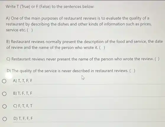 Write T (True) or F (False) to the sentences below:
A) One of the main purposes of restaurant reviews is to evaluate the quality of a
restaurant by describing the dishes and other kinds of information such as prices,
service etc. ()
B) Restaurant reviews normally present the description of the food and service, the date
of review and the name of the person who wrote it. ()
C) Restaurant reviews never present the name of the person who wrote the review. ( )
D) The quality of the service is never described in restaurant reviews. ()
A) T,T, F . F
B) T, F T, F
C) F, T, F , T
D) T, F, F , F