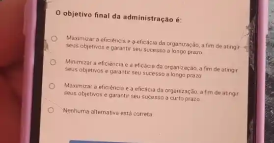 0 objetivo final da administração é:
Maximizar a eficiência e 9-eficácia da organização, a fim de atingir
seus objetivos e garantir seu sucesso a longo prazo.
Minimizar a eficiência e a eficácia da organização, a fim de atingir
seus objetivos e garantir seu sucesso a longo prazo
Maximizar a eficiência e a eficácia da organização, a fim de atingir
seus objetivos e garantir seu sucesso a curto prazo.
Nenhuma alternativa está correta