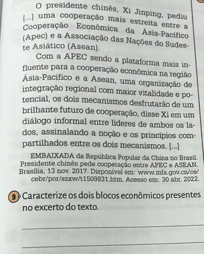 0 presidente chines , Xi Jinping, pediu
uma cooperação mais Jinping , pediu
Cooperação Econômica da Asia-Pacífico
(Apec) e a Associação das Nações do Sudes-
te Asiático (Asean).
Com a APEC sendo a plataforma mais in-
fluente para a cooperação econômica na região
Asia-Pacífico e a Asean, uma organização de
integração regional com maior vitalidade e po-
tencial, os dois mecanismos desfrutarão de um
brilhante futuro de cooperação, disse Xiem um
diálogo informal entre líderes de ambos os la-
dos, assinalando a noção e os princípios com-
partilhados entre os dois mecanismos. [..]
EMBAIXADA da República Popular da China no Brasil
Presidente chinês pede cooperação entre APEC e ASEAN.
Brasilia, 13 nov. 2017 . Disponível em: www mfa.gov. cn/ce/
cebr/por/szx N/t1509831.htm. Acesso em: 30 abr. 2022.
(3) Caracterize os dois blocos econômicos presentes
no excerto do texto.