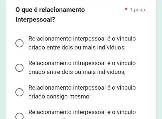 0 que é relacionamento
Interpessoal?
Relacionamento interpesso al é o vínculo
criado entre dois ou mais indivíduos;
Relacionan nento intrapessoal é o vínculo
criado entre dois ou mais indivíduos;
Relacionamento interpesso al é o vínculo
criado consigo mesmo;
Relacionan nento interpessoal é o vínculo
1 ponto