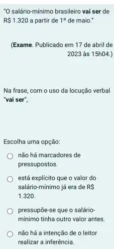 "0 salário-mínimo brasileiro vai ser de
R 1.320 a partir de 10 de maio."
(Exame. Publicado em 17 de abril de
2023 às 15h04.)
Na frase, com o uso da locução verbal
"vai ser",
Escolha uma opção:
não há marcadores ; de
pressupostos.
está explícito que o valor do
salário-mínimo já era de RS
1.320.
pressupōe-se que o salário-
mínimo tinha outro valor antes.
não há a intenção de o leitor
realizar a inferência.