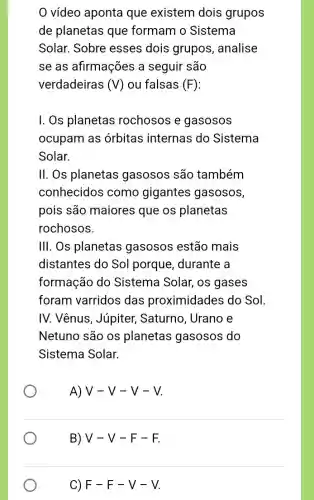 0 vídeo aponta que existem dois grupos
de planetas que formam o Sistema
Solar. Sobre esses dois grupos , analise
se as afirmações a seguir são
verdadeiras (V) ou falsas (F)
I. Os planetas rochosos e gasosos
ocupam as órbitas internas do Sistema
Solar.
II. Os planetas gasosos são também
conhecidos como gigantes gasosos,
pois são maiores que os planetas
rochosos.
III. Os planetas gasosos estão mais
distantes do Sol porque, durante a
formação do Sistema Solar, os gases
foram varridos das proximidades do Sol
IV. Vênus, Júpiter , Saturno, Urano e
Netuno são os planetas gasosos do
Sistema Solar.
A) V-V-V-V
B) V -V-F-F.
C) F-F-V-V