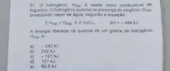 01. hidrogénio, H_(2(g)) é usado como combustivel de
foguetes. 0 hidrogênio queima na presença do	O_(2(g))
produzindo vapor de água, segundo a equação:
2H_(2(g))+O_(2(g))arrow 2H_(2)O_((l))
Delta H=-484kJ
A energia liberada na queima de um grama de hidrogênio,
H_(2(g))
a) -242kJ
b) 242 kJ
c) -121kJ
d) 121 kJ.
e) 60,5 kJ.