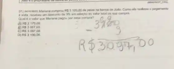 01) (Mooorezza) Mariana comprou RS3100,00 de peixe na banca de João. Como ela realizou o pagamento
a vista, recebeu um desconto de 3%  em relação ao valor total de sua compra.
Qualé o valor que Mariana pagou por essa compra?
A) R 2170,00
R 3007,00
C) RS3097,00
D) RS3100,00