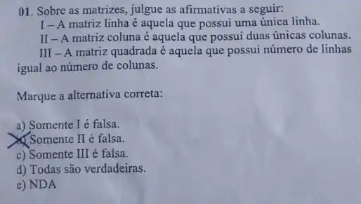 01. Sobre as matrizes , julgue as afirmativas a seguir:
I-A matriz linha é aquela que possui uma única linha.
II-A matriz coluna é aquela que possui duas únicas colunas.
III - A matriz quadrada é aquela que possui número de linhas
igual ao número de colunas.
Marque a alternativa correta:
a) Somente I é falsa.
& Somente I é falsa.
c) Somente III é falsa.
d) Todas são verdadeiras.
e) NDA