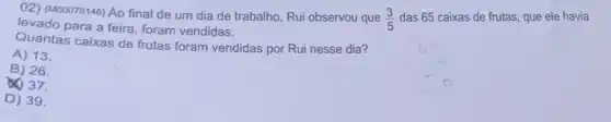 02) (M00078146) Ao final de um dia de trabalho, Rui observou que
(3)/(5) das 65 caixas de frutas, que ele havia
levado para a feira foram vendidas.
Quantas caixas de frutas foram vendidas por Rui nesse dia?
A) 13.
B) 26.
37.
D) 39.