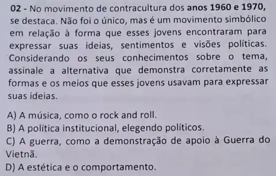 02 - No movimento de contracultura dos anos 1960 e 1970,
se destaca. Não foi o único, mas é um movimento simbólico
em relação à forma que esses jovens encontrara m para
expressar suas ideias , sentimentos e visões políticas.
Considerando os seus conhecimen tos sobre o tema,
assinale a alternativa que demonstra corretamente as
formas e os meios que esses jovens usavam para expressar
suas ideias.
A) A música , como o rock and roll.
B) A política institucional , elegendo políticos.
C) A guerra, como a demonstração de apoio à Guerra do
Vietnã.
D) A estética e 0 comportamento.