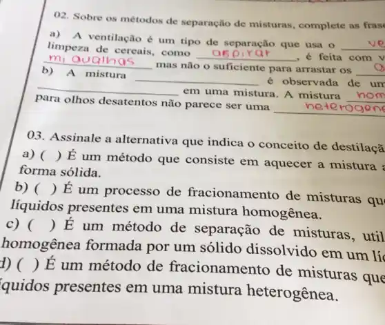 02. Sobre os métodos de separação de misturas , complete as fras
a) A ventilação é um tipo de separação que usa 0
__
limpeza de cereais, como
__ , é feita com v mi ouc
b)
__
mas não o suficiente para arrastar os __ A mistura
__ é observada de um
para olhos desatentos não parece ser uma
__
__
em uma mistura. A mistura __
03. Assinale a alternativa que indica o conceito de destilaçã
a) ()
É um método que consiste em aquecer a mistura
forma sólida.
b) ()
E um processo de fracioname to de misturas qu
líquidos presentes em uma mistura homogênea.
c) ()
 E um método de separação de misturas , util
homogêne a formada por um sólido dissolvido em um lí
1) ()
E um método de fracionamento de misturas que
quidos presentes em uma mistura heterogênea.