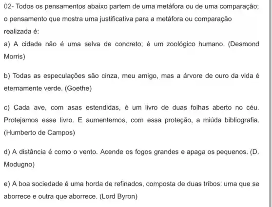 02- Todos os pensamentos abaixo partem de uma metáfora ou de uma comparação;
pensamento que mostra uma justificativa para a metáfora ou comparação
realizada é:
a) A cidade não é uma selva de concreto; é um zoológico humano . (Desmond
Morris)
b) Todas as especulações são cinza , meu amigo, mas a árvore de ouro da vida é
eternamente verde . (Goethe)
c) Cada ave, com asas estendidas, é um livro de duas folhas aberto no céu.
Protejamos esse livro. E aumentemos, com essa proteção, a miúda bibliografia
(Humberto de Campos)
d) A distância é como o vento. Acende os fogos grandes e apaga os pequenos. (D.
Modugno)
e) A boa sociedade é uma horda de refinados, composta de duas tribos: uma que se
aborrece e outra que aborrece. (Lord Byron)