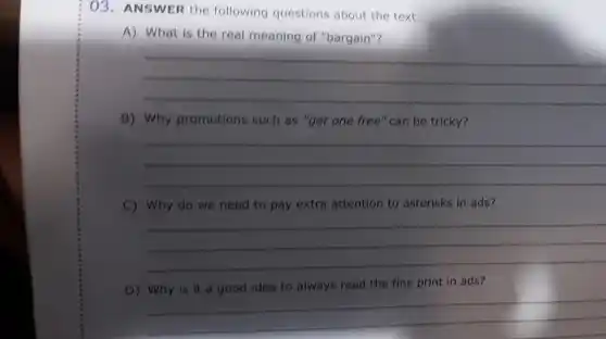 03. ANSWER the following questions about the text.
A) What is the real meaning of "bargain"?
__
B) Why promotions such as "get one free" can be tricky?
__
C) Why do we need to pay extra attention to asterisks in ads?
__
D) Why is it a good idea to always read the fine print in ads?
__