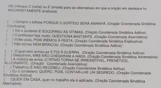 03) Coloque C (certa)ou E (errada) para as alternativas em que a oração em destaque foi
INCORRETAMENTE analisada:
() Compre o bilhete PORQUE O SORTEIO SERÁ AMANHÁ. (Oração Coordenada Sindética
Conclusiva)
() Viu o acidente E SOCORREU AS VITIMAS. (Oração Coordenada Sindética Aditiva)
() O professor fala muito, QUESTIONA BASTANTE. (Oração Coordenada Assindética)
c
() Volte cedo, POIS IREMOS A FESTA (Oração Coordenada Sindética Explicativa)
() Não correu NEM BRINCOU. (Oração Coordenada Sindética Aditiva)
() O guerreiro armou-se E FOI À GUERRA . (Oração Coordenada Sindética Aditiva)
() Discutiram, MAS N ÁO CHEGARAM A NAD Coordenada Sindética Adversativa)
() A música se aviva, O RITMO TORNA I-SE IRRESISTIV EL, FRENÉTICO,
ALUCINANTE. (Oração Coordenada Assindética)
( Trabalhou E NAO RECEBEU. (Oração Coordenada Sindética Aditiva)
() Eu o considero ; QUERO, POIS , CONTAR-LHE UM SEGREDO. (Oração Coordenada
Sindética Aditiva)
() QUER EM CASA, quer no trabalho ela é aplicada. (Oração Coordenada Sindética
Alternativa)